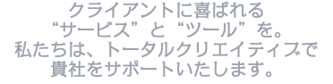 クライアントに喜ばれる “サービス”と“ツール”を。 私たちは、トータルクリエイティブで 貴社をサポートいたします。